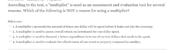 According to the text, a "multiplier" is used as an assessment and evaluation tool for several
reasons. Which of the following is NOT a reason for using a multiplier?
Seleet one:
O 1. A multiplier represents the amount of times one dollar will be spent before it leaks out into the cconomy.
O 2. A multiplier is used to assess overall return on investment for one dollar spent.
3. A multiplier is used to discount a future expenditure in terms of current dollars that needs to he spent.
O 4. A multiplier is used to evaluute the effectiveness of one event or property compured to another.
