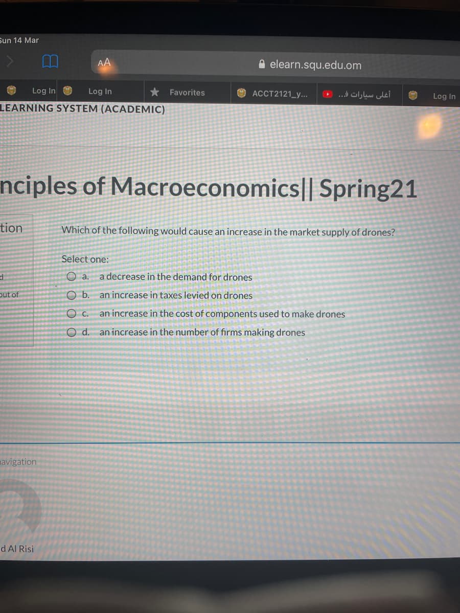 Sun 14 Mar
AA
A elearn.squ.edu.om
Log In
Log In
Favorites
O ACCT2121_y...
أغلى سيارات ف. . •(
Log In
LEARNING SYSTEM (ACADEMIC)
nciples of Macroeconomics|| Spring21
tion
Which of the following would cause an increase in the market supply of drones?
Select one:
O a.
a decrease in the demand for drones
put of
Ob.
an increase in taxes levied on drones
c.
an increase in the cost of components used to make drones
d.
an increase in the number of firms making drones
mavigation
d Al Risi
