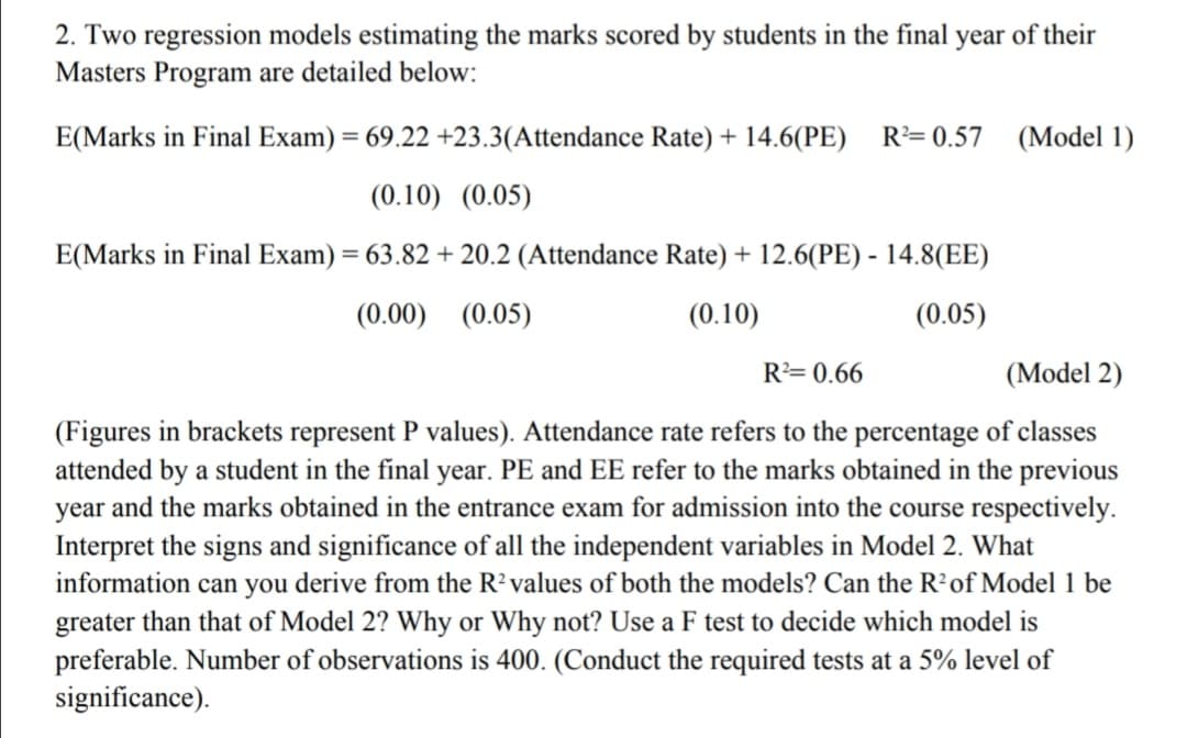 2. Two regression models estimating the marks scored by students in the final year of their
Masters Program are detailed below:
E(Marks in Final Exam) = 69.22 +23.3(Attendance Rate) + 14.6(PE) R= 0.57 (Model 1)
(0.10) (0.05)
E(Marks in Final Exam) = 63.82 + 20.2 (Attendance Rate) + 12.6(PE) - 14.8(EE)
(0.00) (0.05)
(0.10)
(0.05)
R= 0.66
(Model 2)
(Figures in brackets represent P values). Attendance rate refers to the percentage of classes
attended by a student in the final year. PE and EE refer to the marks obtained in the previous
year and the marks obtained in the entrance exam for admission into the course respectively.
Interpret the signs and significance of all the independent variables in Model 2. What
information can you derive from the R? values of both the models? Can the R'of Model 1 be
greater than that of Model 2? Why or Why not? Use a F test to decide which model is
preferable. Number of observations is 400. (Conduct the required tests at a 5% level of
significance).
