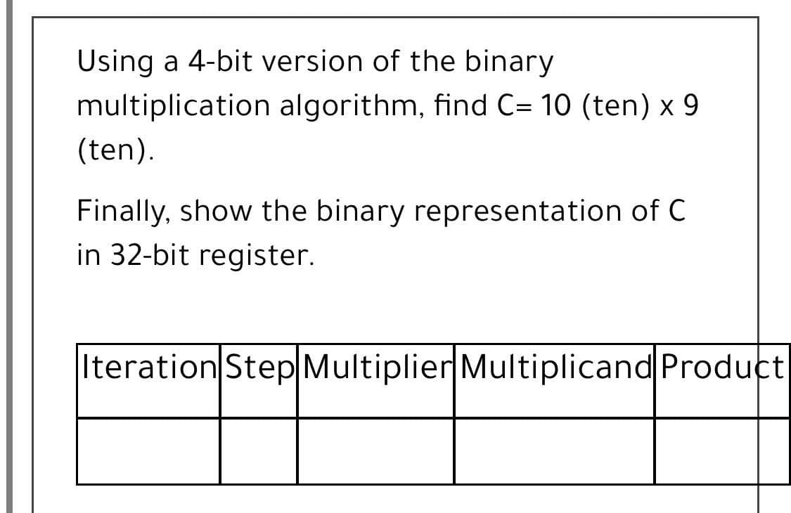 Using a 4-bit version of the binary
multiplication algorithm, find C= 10 (ten) x 9
(ten).
Finally, show the binary representation of C
in 32-bit register.
Iteration Step Multiplier Multiplicand Product
