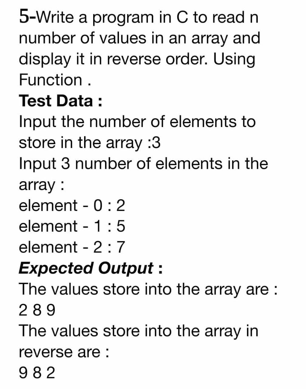 5-Write a program in C to read n
number of values in an array and
display it in reverse order. Using
Function .
Test Data :
Input the number of elements to
store in the array :3
Input 3 number of elements in the
array :
element - 0 : 2
element - 1 :5
element - 2: 7
Expected Output :
The values store into the array are :
289
The values store into the array in
reverse are :
982
