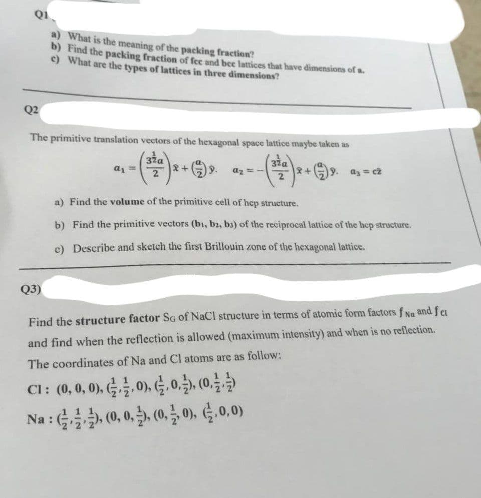 Q1
a) What is the meaning of the packing fraction?
b) Find the packing fraction of fee and bee lattices that have dimensions of a.
c) What are the types of lattices in three dimensions?
Q2
The primitive translation vectors of the hexagonal space lattice maybe taken as
32a
32α
2
2
Q3)
a₁ =
2+ 9.
A₂=-
2+
a3 = cz
a) Find the volume of the primitive cell of hcp structure.
b) Find the primitive vectors (bi, b2, b3) of the reciprocal lattice of the hep structure.
c) Describe and sketch the first Brillouin zone of the hexagonal lattice.
Find the structure factor SG of NaCl structure in terms of atomic form factors f Na and f ct
and find when the reflection is allowed (maximum intensity) and when is no reflection.
The coordinates of Na and Cl atoms are as follow:
CI: (0, 0, 0), 1.0), 1.0), (0
Na :), (0, 0,), (0, 0), (,0,0)