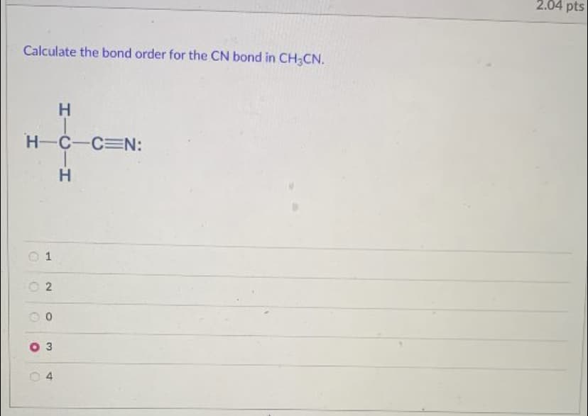 2.04 pts
Calculate the bond order for the CN bond in CH3CN.
H-C-C N:
O 1
O 2
4
HICIH
3.
