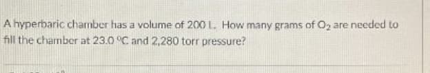 A hyperbaric charmber has a volume of 200 L. How many grams of O, are needed to
fill the chamber at 23.0 °C and 2,280 torr pressure?
