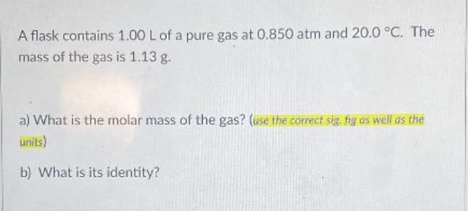 A flask contains 1.00 L of a pure gas at 0.850 atm and 20.0 °C. The
mass of the gas is 1.13 g.
a) What is the molar mass of the gas? (use the correct sig. hg as well as the
units)
b) What is its identity?
