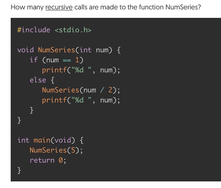 How many recursive calls are made to the function NumSeries?
#include <stdio.h>
void NumSeries(int num) {
if (num
1)
printf("%d ", num);
else {
NumSeries(num / 2);
printf("%d ", num);
}
}
int main(void) {
NumSeries(5);
return 0;
}
