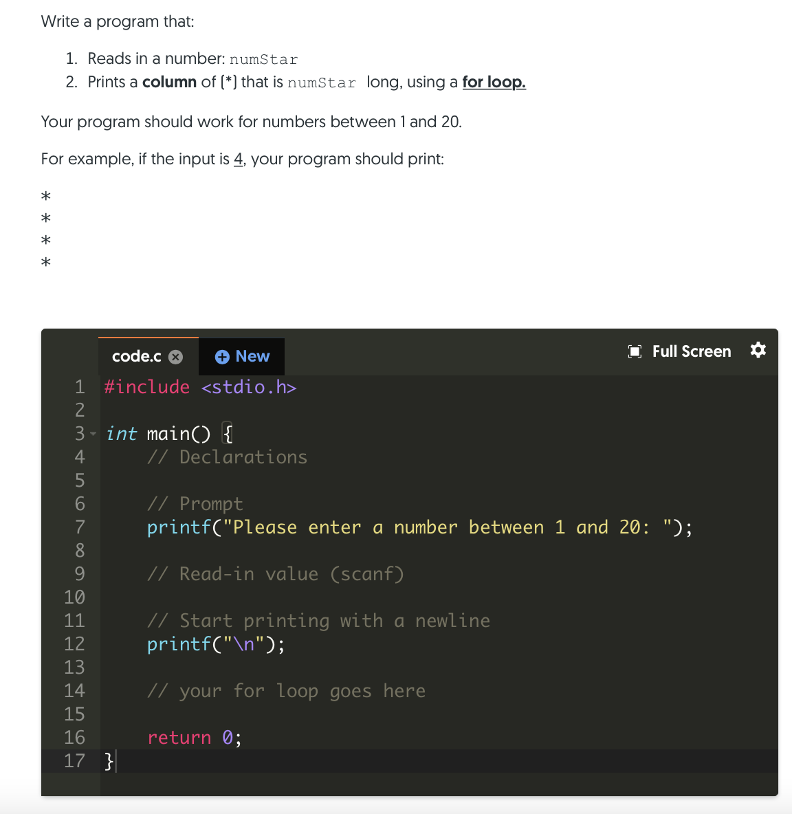 Write a program that:
1. Reads in a number: numStar
2. Prints a column of (*) that is numStar long, using a for loop.
Your program should work for numbers between 1 and 20.
For example, if the input is 4, your program should print:
*
code.c 8
+ New
O Full Screen *
1 #include <stdio.h>
3 - int main() {
4
// Declarations
5
// Prompt
printf("Please enter a number between 1 and 20: ");
7
8.
9
// Read-in value (scanf)
10
// Start printing with a newline
printf("\n");
11
12
13
14
// your for loop goes here
15
16
return 0;
17 }
