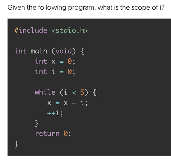 Given the following program, what is the scope of i?
#include <stdio.h>
int main (void) {
int x =
0;
int i = 0;
while (i < 5) {
X = X + i;
++i;
}
return 0;
}

