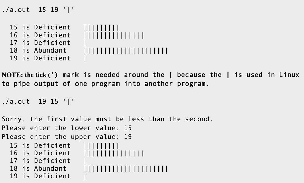 ./a.out 15 19 '|'
15 is Deficient
16 is Deficient
17 is Deficient
18 is Abundant
19 is Deficient
||
NOTE: the tick (') mark is needed around the | because the | is used in Linux
to pipe output of one program into another program.
./a.out
19 15 '|'
Sorry, the first value must be less than the second.
Please enter the lower value: 15
Please enter the upper value: 19
15 is Deficient
16 is Deficient
|I||
17 is Deficient
18 is Abundant
19 is Deficient

