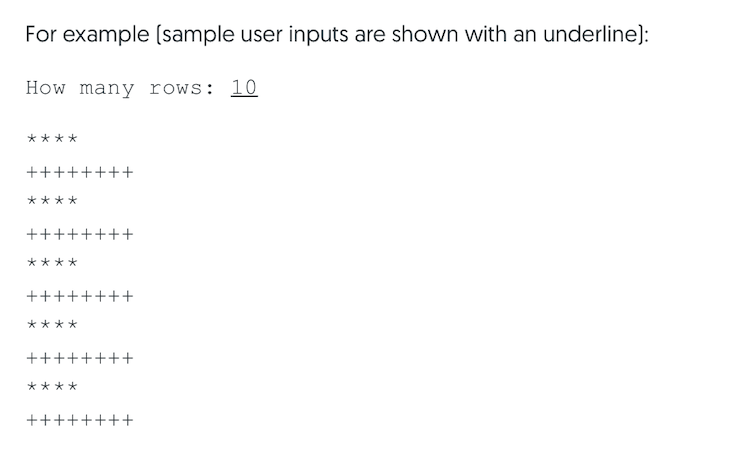 For example (sample user inputs are shown with an underline):
How many rows: 10
****
++++++++
****
++++++++
****
++++++++
****
++++++++
****
++++++++
