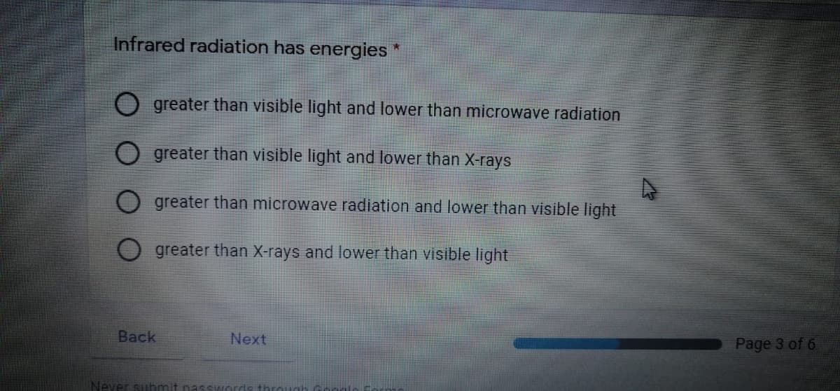 Infrared radiation has energies *
O greater than visible light and lower than microwave radiation
O greater than visible light and lower than X-rays
greater than microwave radiation and lower than visible light
greater than X-rays and lower than visible light
Back
Page 3 of 6
Next
Never subm
