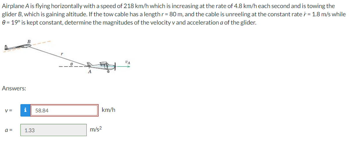 Airplane A is flying horizontally with a speed of 218 km/h which is increasing at the rate of 4.8 km/h each second and is towing the
glider B, which is gaining altitude. If the tow cable has a length r = 80 m, and the cable is unreeling at the constant rate r = 1.8 m/s while
0 = 19° is kept constant, determine the magnitudes of the velocity v and acceleration a of the glider.
B
VA
A
Answers:
V =
a =
i 58.84
1.33
km/h
m/s²