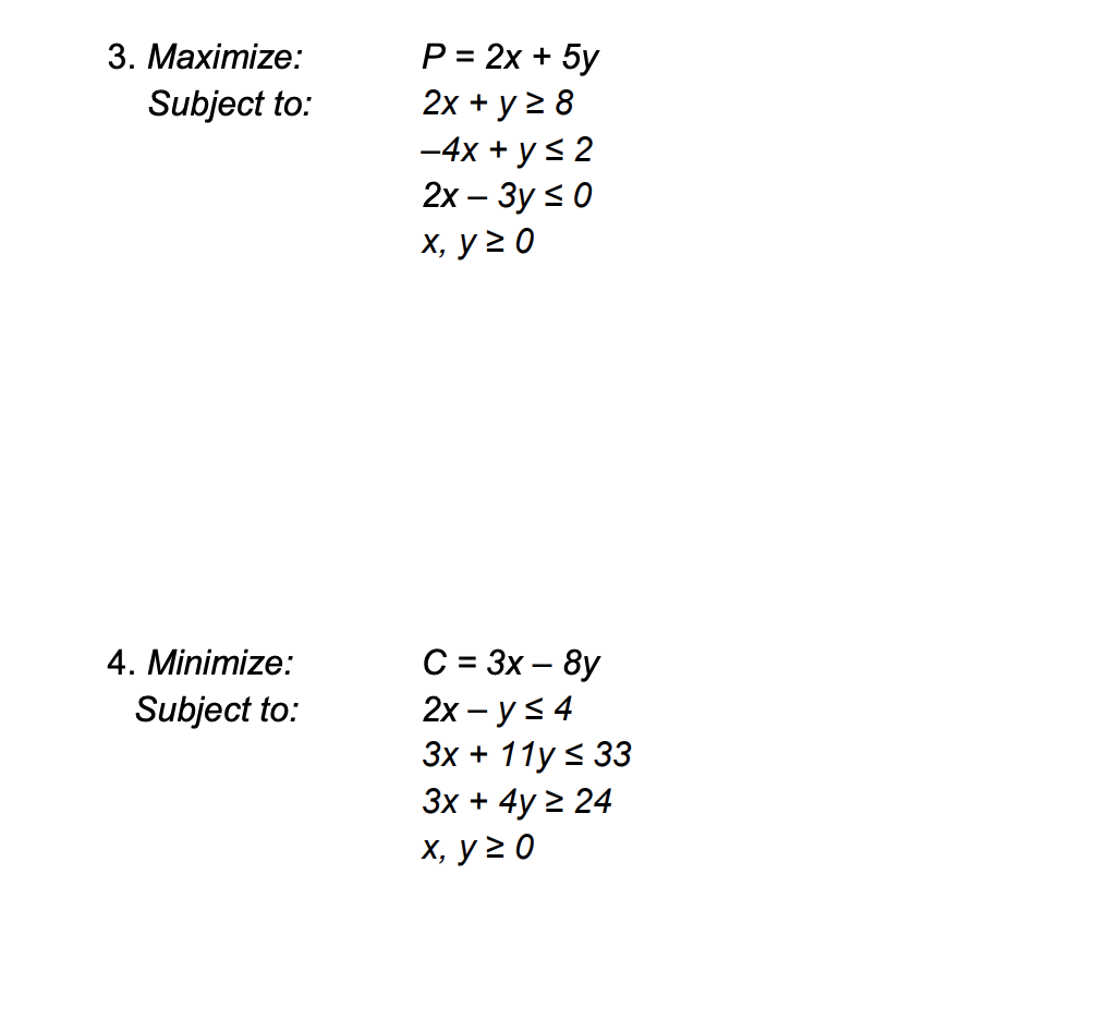 3. Махiтize:
Р3 2х + 5у
Subject to:
2х + у 2 8
-4x + y< 2
2х - Зy < 0
х, у 2 0
C = 3x – 8y
2х — у < 4
Зх + 11у < 33
Зх + 4y 2 24
4. Minimize:
Subject to:
х, у 20

