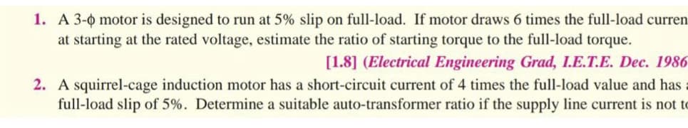 1. A 3-0 motor is designed to run at 5% slip on full-load. If motor draws 6 times the full-load curren
at starting at the rated voltage, estimate the ratio of starting torque to the full-load torque.
[1.8] (Electrical Engineering Grad, I.E.T.E. Dec. 1986
2. A squirrel-cage induction motor has a short-circuit current of 4 times the full-load value and has
full-load slip of 5%. Determine a suitable auto-transformer ratio if the supply line current is not to
