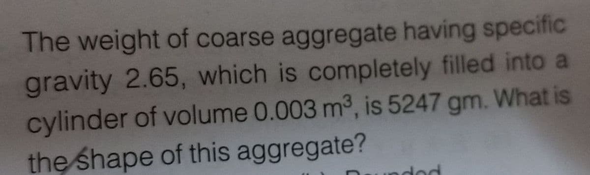 The weight of coarse aggregate having specific
gravity 2.65, which is completely filled into a
cylinder of volume 0.003 m³, is 5247 gm. What is
the shape of this aggregate?
ado