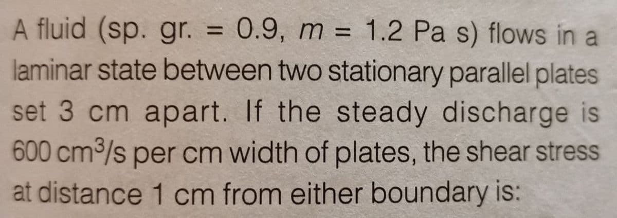 A fluid (sp. gr. = 0.9, m = 1.2 Pa s) flows in a
laminar state between two stationary parallel plates
set 3 cm apart. If the steady discharge is
600 cm³/s per cm width of plates, the shear stress
at distance 1 cm from either boundary is: