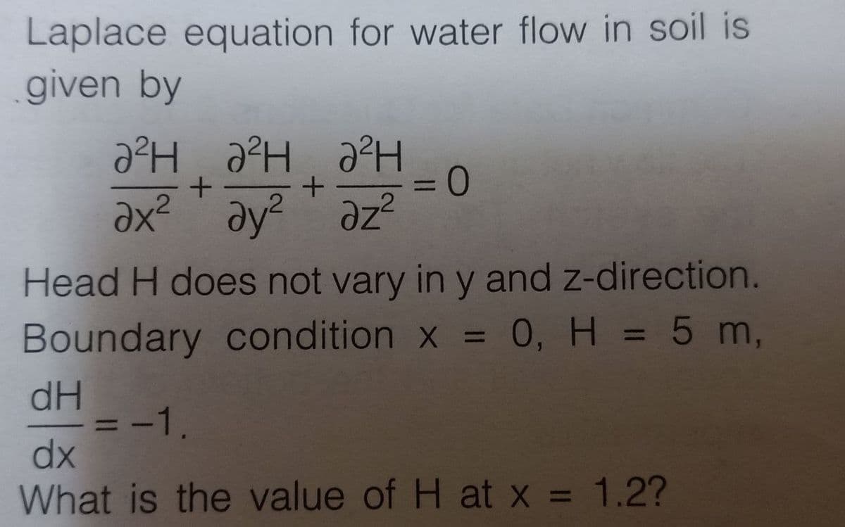 Laplace equation for water flow in soil is
given by
агнан
+
ан
+
ах² дуг
ду? az²
= 0
Head H does not vary in y and z-direction.
Boundary condition x = 0, H = 5 m,
dH
dx
What is the value of H at x = 1.2?
= -1.