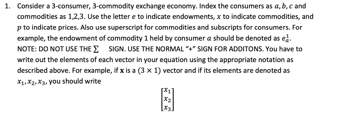 1. Consider a 3-consumer, 3-commodity exchange economy. Index the consumers as a, b, c and
commodities as 1,2,3. Use the letter e to indicate endowments, x to indicate commodities, and
p to indicate prices. Also use superscript for commodities and subscripts for consumers. For
example, the endowment of commodity 1 held by consumer a should be denoted as ea.
NOTE: DO NOT USE THE SIGN. USE THE NORMAL "+" SIGN FOR ADDITONS. You have to
write out the elements of each vector in your equation using the appropriate notation as
described above. For example, if x is a (3 × 1) vector and if its elements are denoted as
X1, X2, X3, you should write
[x₁
x2
[X3
