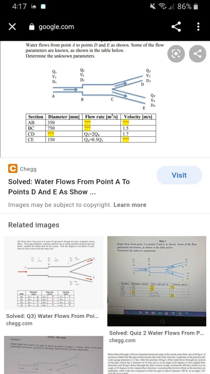 4:17
.l 86%
google.com
Water flows from point A to points D and E as shown. Some of the flow
parameters are known, as shown in the table below.
Determine the unknown parameters.
Q1
V1
Q2
V2
D2
Qa
V3
D3
D
D:
Q4
V4
A
в
D4
E
Section Diameter [mm] | Flow rate [m³/s] Velocity [m/s]
|AB
BC
350
222
???
2??
Q3=2Q4
|Q«=0.5Q.
750
1.5
???
150
1.7
???
CD
СЕ
C Chegg
Visit
Solved: Water Flows From Point A To
Points D And E As Show ...
Images may be subject to copyright. Learn more
Related images
O V tees f p A p Dd p E e ies ef pie de
Gm t eeesnde pe the e
be ple the er de e N d k
hee may etheme4
Water fows fhem peint Ato pos Dand E as shon Sone of the flow
parancters are knon, ashown in the able below
Drenine he ukow paranem
Sertan Dia r Phee rate Veleci jas
LAB
BC
elect ja
w y
150
ate
K
lo H- |
Solved: Q3) Water Flows From Poi.
chegg.com
Solved: Quiz 2 Water Flows From P...
TOTAL
chegg.com
Water flows theoagh a 150 m diameter horintal pipe at the steady ma flow rate of 60kg/s A
meticn i fitted into the pipe which divide the water flow into twe Upetream of the puncten, the
water guge preure is 11 bar. After the junction 20kg/s of the water flows theugh cne section
of the pipe which has a diameter of 75 mm and s at an ande ef degrees to the original low
direction, and 4o ke/ flws throogh the other wetion of pipe of dimter 100 mm whech at an
angle of 30 degves t the original law dinection Asuming thut frieon elfects in the junction are
egligble what is the force eguined to held the pipe in place Anwer N at an ande 215
tm the by
