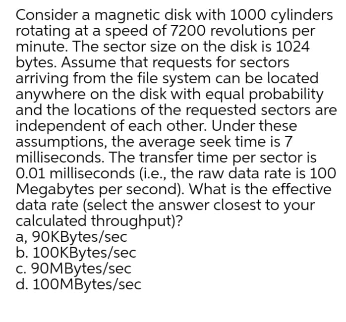 Consider a magnetic disk with 1000 cylinders
rotating at a speed of 7200 revolutions per
minute. The sector size on the disk is 1024
bytes. Assume that requests for sectors
arriving from the file system can be located
anywhere on the disk with equal probability
and the locations of the requested sectors are
independent of each other. Under these
assumptions, the average seek time is 7
milliseconds. The transfer time per sector is
0.01 milliseconds (i.e., the raw data rate is 100
Megabytes per second). What is the effective
data rate (select the answer closest to your
calculated throughput)?
a, 90KBytes/sec
b. 100KBytes/sec
c. 90MBytes/sec
d. 100MBytes/sec
