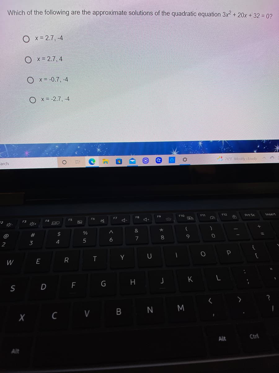 Which of the following are the approximate solutions of the quadratic equation 3x + 20x + 32 = 0?
O x= 2.7, -4
O x- 2.7, 4
Ox= -0.7, -4
Ox=-2.7, -4
! 76°F Mostly cloudy
arch
F12
Prt Sc
Insert
F9
F10
F11
F7
F8
F6
F4
F5
4-
F3
2$
%
%3D
@
#
9
6
7
8
3
4
2
P
Y
W
E
R
K
F
G
H
N M
X C V B
Alt Ctri
Alt
