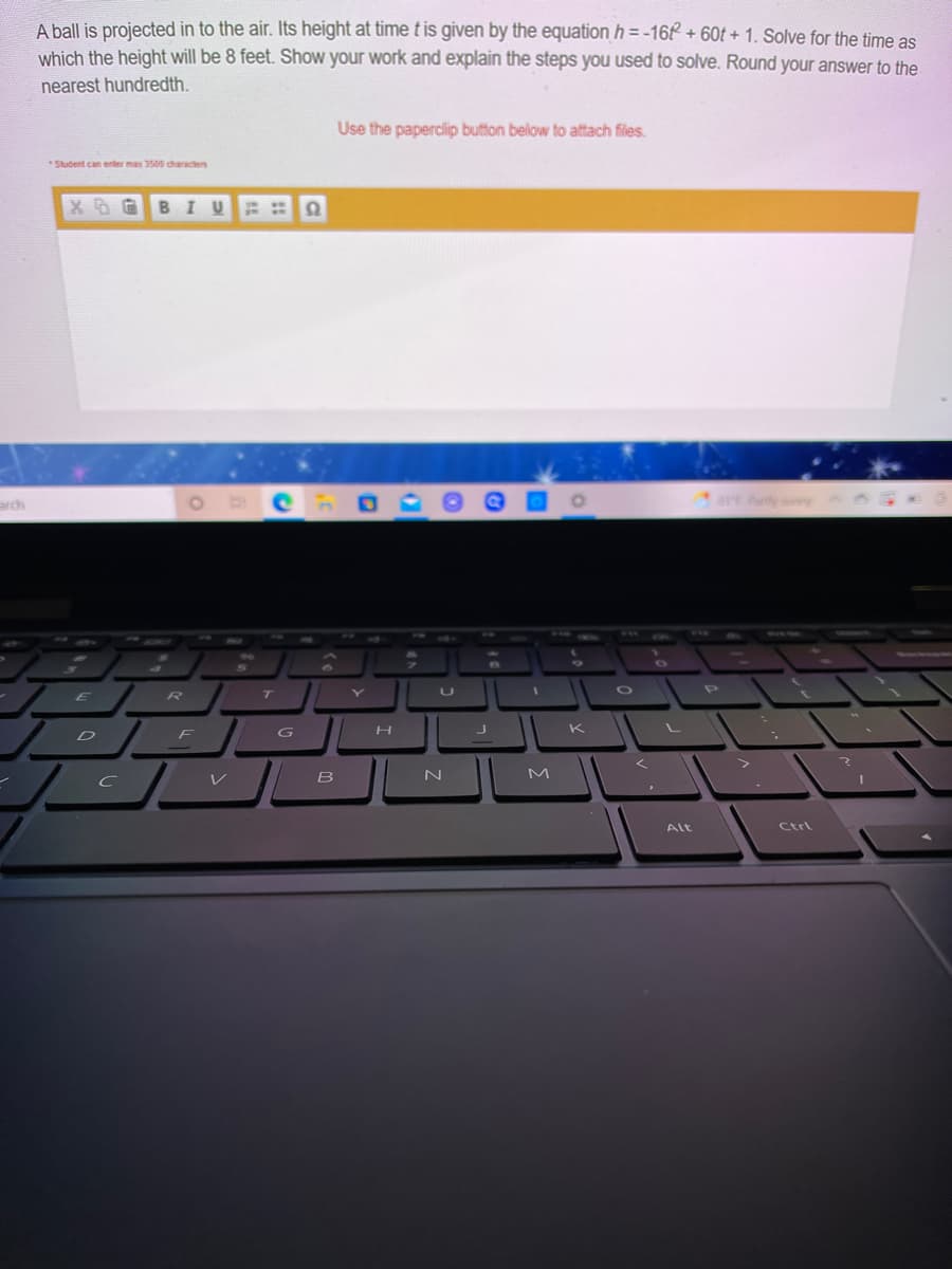 A ball is projected in to the air. Its height at time t is given by the equation h = -16 + 60t + 1. Solve for the time as
which the height will be 8 feet. Show your work and explain the steps you used to solve. Round your answer to the
nearest hundredth.
Use the paperclip button below to attach files.
*Student can enter max 3500 characters
X B GBI U
arch
arE Partly suy
ww.
WEL-S
TWIG
en
96
R
T
K
D
F
く
レ
B
M
Alt
Ctrl
