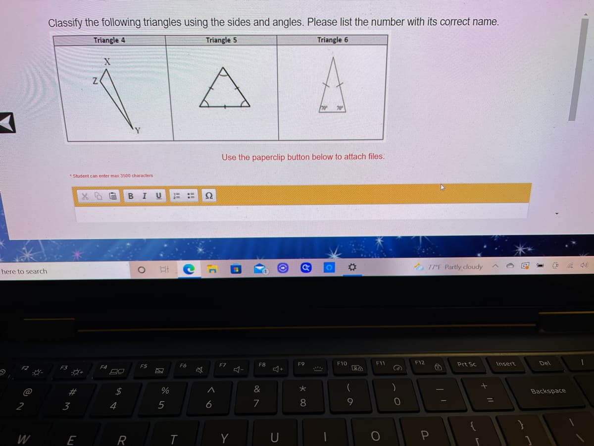 Classify the following triangles using the sides and angles. Please list the number with its correct name.
Triangle 4
Triangle 5
Triangle 6
70
70
Y.
Use the paperclip button below to attach files.
* Student can enter max 3500 characters
B I U
Ω
%23
O 77°F Partly cloudy
here to search
F9
F10
F11
F12
Prt Sc
Insert
Del
F8
+
F3
F4
F5
F6
F7
分
@
2#
&
Backspace
9.
%3D
2
3
5
6
7
8
W
R
Y
U
P
