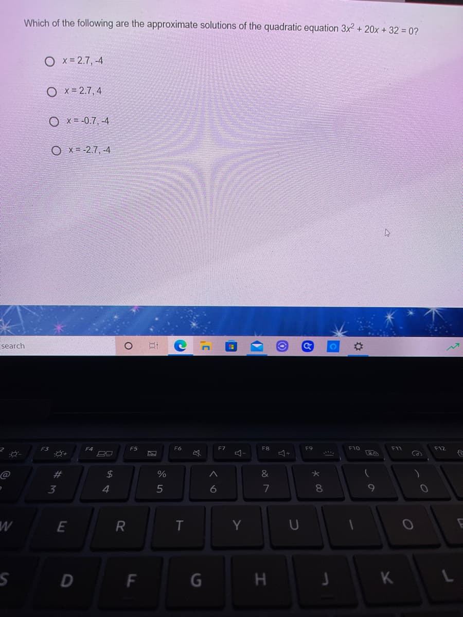 Which of the following are the approximate solutions of the quadratic equation 3x2 + 20x + 32 = 0?
O x-2.7, -4
O x= 2.7, 4
O x= -0.7, -4
O x = -2.7, -4
search
F3
F4
F5
F6
F7
F8
F9
F10
F11
F12
23
2$
3
4.
5
7
8.
Y
F
H
