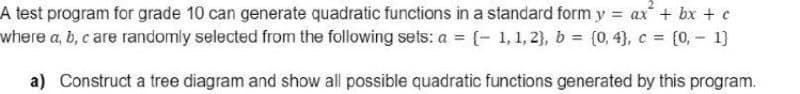 2.
A test program for grade 10 can generate quadratic functions in a standard formy ax + bx + e
where a, b, c are randomly selected from the following sets: a = (- 1,1, 2}, b = (0, 4), c = [0, - 1}
a) Construct a tree diagram and show all possible quadratic functions generated by this program.
