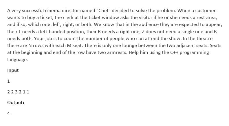 A very successful cinema director named "Chef" decided to solve the problem. When a customer
wants to buy a ticket, the clerk at the ticket window asks the visitor if he or she needs a rest area,
and if so, which one: left, right, or both. We know that in the audience they are expected to appear,
their L needs a left-handed position, their R needs a right one, Z does not need a single one and B
needs both. Your job is to count the number of people who can attend the show. In the theatre
there are N rows with each M seat. There is only one lounge between the two adjacent seats. Seats
at the beginning and end of the row have two armrests. Help him using the C++ programming
language.
Input
1
223211
Output:
4