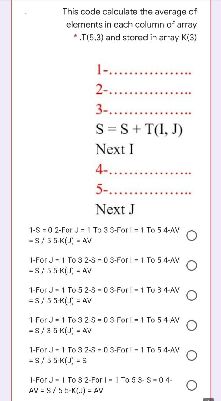 This code calculate the average of
elements in each column of array
* .T(5,3) and stored in array K(3)
1-.......
2-.
3-......
S = S+ T(I, J)
Next I
4-........
5-....
Next J
1-S = 0 2-For J = 1 To 3 3-For I = 1 To 5 4-AV
= S/ 5 5-K(J) = AV
1-For J = 1 To 3 2-S = 0 3-For I = 1 To 5 4-AV
= S/ 5 5-K(J) = AV
1-For J = 1 To 5 2-S = 0 3-For I = 1 To 3 4-AV
= S/ 55-K(J) = AV
1-For J = 1 To 3 2-S = 0 3-For I 1 To 5 4-AV
= S/3 5-K(J) = AV
1-For J = 1 To 3 2-S = 0 3-For I 1 To 5 4-AV
= S/ 5 5-K(J) = S
1-For J = 1 To 3 2-For I = 1 To 5 3- S = 0 4-
AV = S/ 55-K(J) = AV
