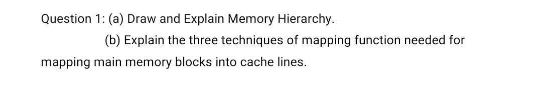 Question 1: (a) Draw and Explain Memory Hierarchy.
(b) Explain the three techniques of mapping function needed for
mapping main memory blocks into cache lines.

