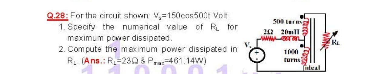 Q.28: For the circuit shown: V-150cos500t Volt
1. Specify the numerical value of R for
maximum power dissipated.
2. Compute the maximum power dissipated in
500 turns
22 20mII
RL
V,
1000
RL. (Ans.: RL=232 & Pmax-461.14W)
turns
ideal
