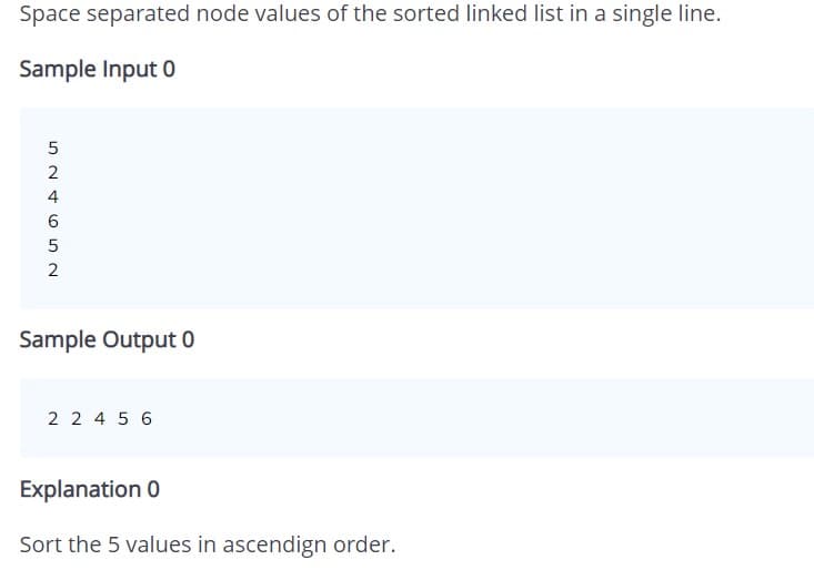 Space separated node values of the sorted linked list in a single line.
Sample Input 0
5
2
4
6
2
Sample Output 0
2 2 4 5 6
Explanation 0
Sort the 5 values in ascendign order.
