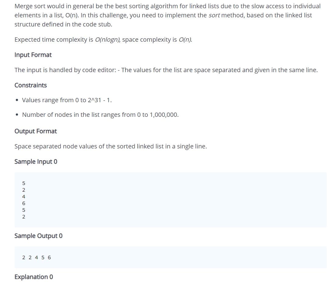 Merge sort would in general be the best sorting algorithm for linked lists due to the slow access to individual
elements in a list, O(n). In this challenge, you need to implement the sort method, based on the linked list
structure defined in the code stub.
Expected time complexity is O(nlogn), space complexity is O(n).
Input Format
The input is handled by code editor: - The values for the list are space separated and given in the same line.
Constraints
• Values range from 0 to 2^31 - 1.
• Number of nodes in the list ranges from 0 to 1,000,000.
Output Format
Space separated node values of the sorted linked list in a single line.
Sample Input 0
2
4
Sample Output 0
2 2 4 5 6
Explanation 0
