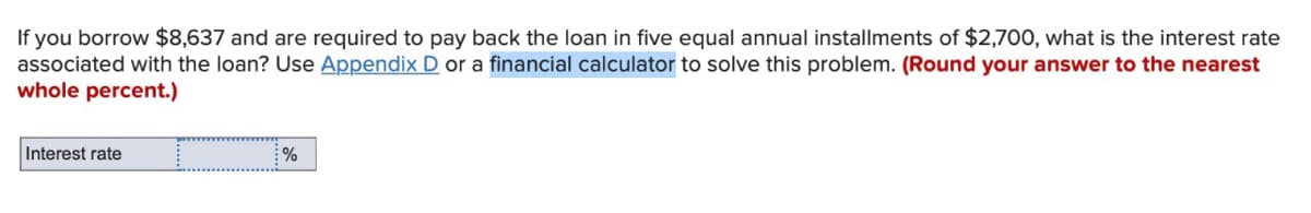 If you borrow $8,637 and are required to pay back the loan in five equal annual installments of $2,700, what is the interest rate
associated with the loan? Use Appendix D or a financial calculator to solve this problem. (Round your answer to the nearest
whole percent.)
Interest rate
%
