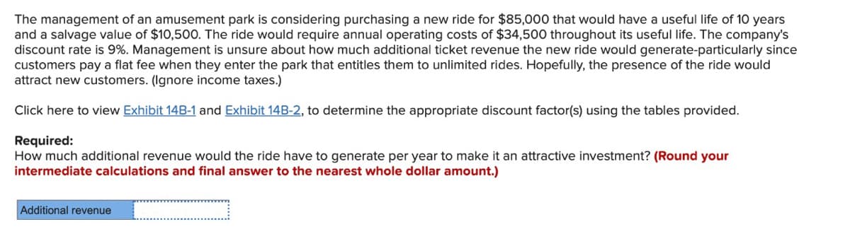 The management of an amusement park is considering purchasing a new ride for $85,000 that would have a useful life of 10 years
and a salvage value of $10,500. The ride would require annual operating costs of $34,500 throughout its useful life. The company's
discount rate is 9%. Management is unsure about how much additional ticket revenue the new ride would generate-particularly since
customers pay a flat fee when they enter the park that entitles them to unlimited rides. Hopefully, the presence of the ride would
attract new customers. (Ignore income taxes.)
Click here to view Exhibit 14B-1 and Exhibit 14B-2, to determine the appropriate discount factor(s) using the tables provided.
Required:
How much additional revenue would the ride have to generate per year to make it an attractive investment? (Round your
intermediate calculations and final answer to the nearest whole dollar amount.)
Additional revenue
