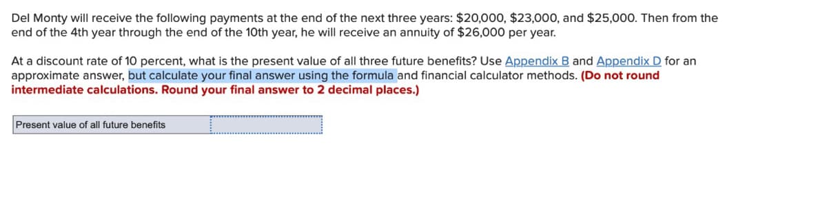Del Monty will receive the following payments at the end of the next three years: $20,000, $23,000, and $25,00O. Then from the
end of the 4th year through the end of the 10th year, he will receive an annuity of $26,000 per year.
At a discount rate of 10 percent, what is the present value of all three future benefits? Use Appendix B and Appendix D for an
approximate answer, but calculate your final answer using the formula and financial calculator methods. (Do not round
intermediate calculations. Round your final answer to 2 decimal places.)
Present value of all future benefits
