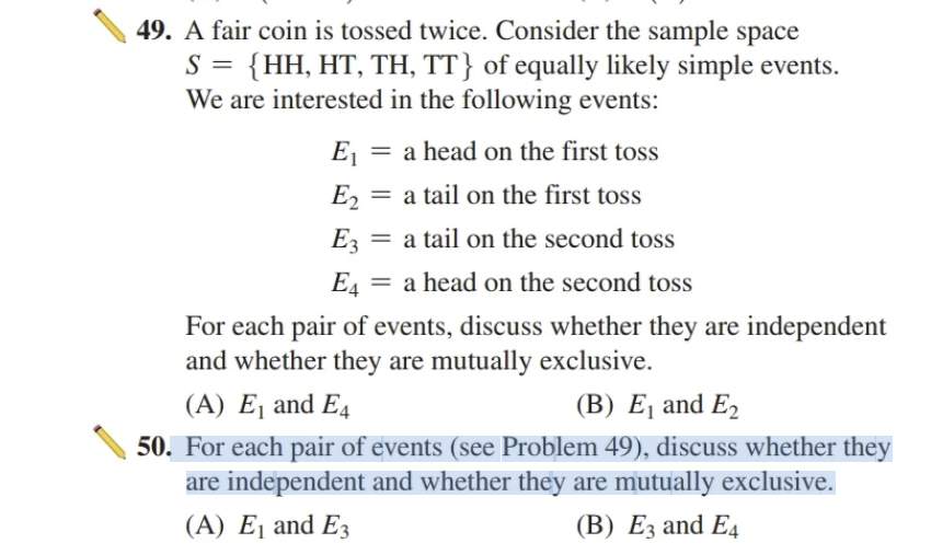 49. A fair coin is tossed twice. Consider the sample space
S = {HH, HT, TH, TT} of equally likely simple events.
We are interested in the following events:
E₁ = a head on the first toss
E₂ = a tail on the first toss
E2
E3 = a tail on the second toss
E4 = a head on the second toss
For each pair of events, discuss whether they are independent
and whether they are mutually exclusive.
(A) E₁ and E4
(B) E₁ and E₂
50. For each pair of events (see Problem 49), discuss whether they
are independent and whether they are mutually exclusive.
(A) E₁ and E3
(B) E3 and E4