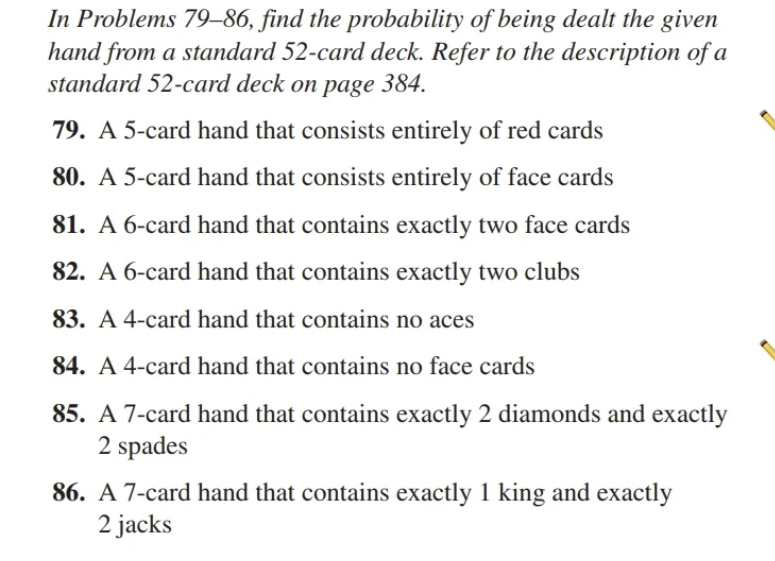 In Problems 79-86, find the probability of being dealt the given
hand from a standard 52-card deck. Refer to the description of a
standard 52-card deck on page 384.
79. A 5-card hand that consists entirely of red cards
80. A 5-card hand that consists entirely of face cards
81. A 6-card hand that contains exactly two face cards
82. A 6-card hand that contains exactly two clubs
83. A 4-card hand that contains no aces
84. A 4-card hand that contains no face cards
85. A 7-card hand that contains exactly 2 diamonds and exactly
2 spades
86. A 7-card hand that contains exactly 1 king and exactly
2 jacks