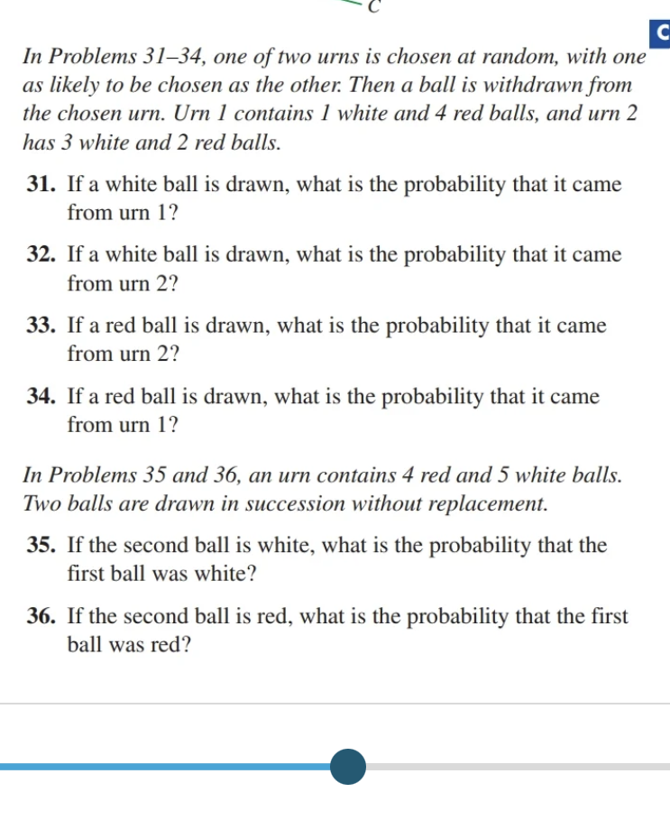 C
In Problems 31-34, one of two urns is chosen at random, with one
as likely to be chosen as the other. Then a ball is withdrawn from
the chosen urn. Urn 1 contains 1 white and 4 red balls, and urn 2
has 3 white and 2 red balls.
31. If a white ball is drawn, what is the probability that it came
from urn 1?
32. If a white ball is drawn, what is the probability that it came
from urn 2?
33. If a red ball is drawn, what is the probability that it came
from urn 2?
34. If a red ball is drawn, what is the probability that it came
from urn 1?
In Problems 35 and 36, an urn contains 4 red and 5 white balls.
Two balls are drawn in succession without replacement.
35. If the second ball is white, what is the probability that the
first ball was white?
36. If the second ball is red, what is the probability that the first
ball was red?