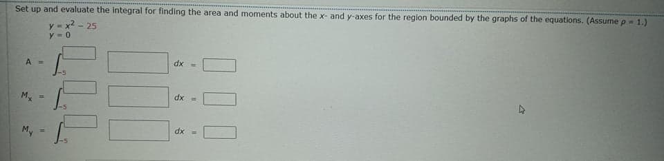 Set up and evaluate the integral for finding the area and moments about the x- and y-axes for the region bounded by the graphs of the equations. (Assume p = 1.)
y = x2 - 25
y = 0
dx =
A =
dx =
%3D
dx =
My
%3D
LLL
