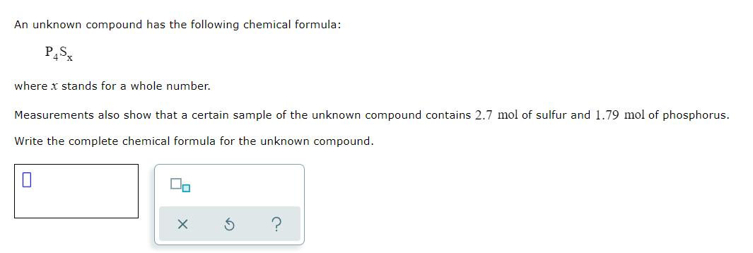 An unknown compound has the following chemical formula:
where x stands for a whole number.
Measurements also show that a certain sample of the unknown compound contains 2.7 mol of sulfur and 1.79 mol of phosphorus.
Write the complete chemical formula for the unknown compound.
O
