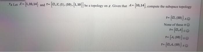 FA Let X-{1,10,14) and T-0,X, (1), (10), (1,10}} be a topology on x. Given that A- {10,14}, compute the subspace topology
%3D
None of these BO
t- (4. (10)}00
r- (0,4, (10)}0
