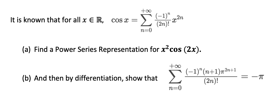 Σ
(-1)".
It is known that for all x E R,
COS x =
(2n)!
n=0
(a) Find a Power Series Representation for xcos (2x).
Σ
(-1)"(n+1)n2n+1
(2n)!
(b) And then by differentiation, show that
= -T
n=0
