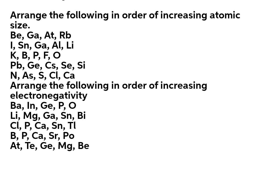 Arrange the following in order of increasing atomic
size.
Be, Ga, At, Rb
I, Sn, Ga, Al, Li
К, В, Р, F, О
Pb, Ge, Cs, Se, Si
N, As, S, CI, Ca
Arrange the following in order of increasing
electronegativity
Ва, In, Ge, P, о
Li, Mg, Ga, Śn, Bi
CI, P, Ca, Sn, TI
В, Р, Са, Sr, Pо
At, Te, Ge, Mg, Be
