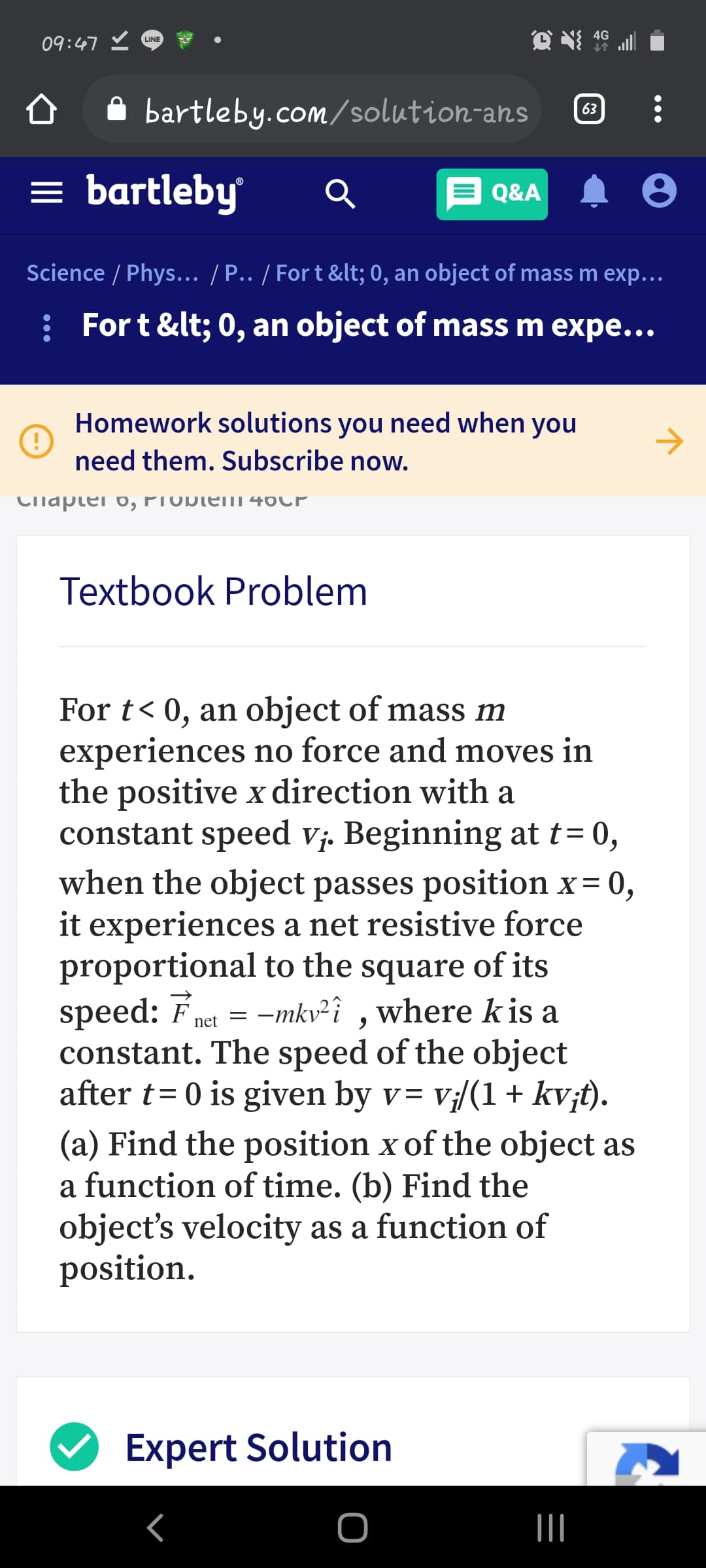 4G
09:47 ♡
LINE
A bartleby.com/solution-ans
63
= bartleby
Q&A
Science / Phys... / P.. / Fort &lt; 0, an object of mass m exp...
: For t &lt; 0, an object of mass m expe...
Homework solutions you need when you
need them. Subscribe now.
Cllapter 0, PTODIEM 46CP
Textbook Problem
For t< 0, an object of mass m
experiences no force and moves in
the positive x direction with a
constant speed vj. Beginning at t= 0,
when the object passes position x= 0,
it experiences a net resistive force
proportional to the square of its
speed: Fnet = -mkv²î ,where kis a
constant. The speed of the object
after t= 0 is given by v= v;/(1+ kv;t).
%D
(a) Find the position x of the object as
a function of time. (b) Find the
object's velocity as a function of
position.
Expert Solution
