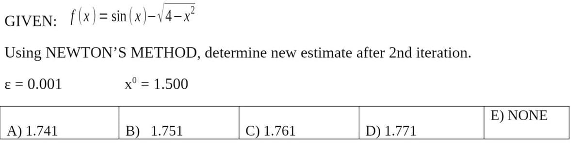 GIVEN: f(x)=sin(x)-14-x²
Using NEWTON'S METHOD, determine new estimate after 2nd iteration.
ε = 0.001
x0 = 1.500
A) 1.741
B) 1.751
C) 1.761
D) 1.771
E) NONE