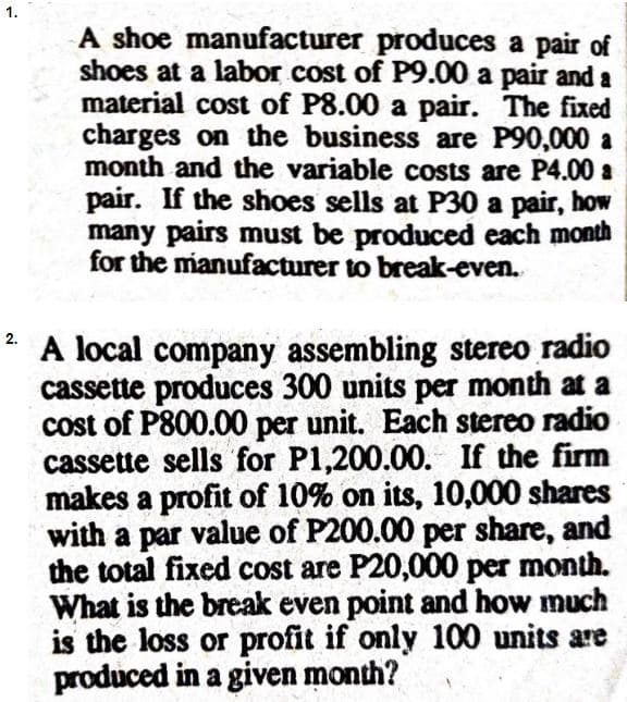 A shoe manufacturer produces a pair of
shoes at a labor cost of P9.00 a pair and a
material cost of P8.00 a pair. The fixed
charges on the business are P90,000 a
month and the variable costs are P4.00 a
pair. If the shoes sells at P30 a pair, how
many pairs must be produced each month
for the manufacturer to break-even.
2.
A local company assembling stereo radio
cassette produces 300 units per month at a
cost of P800.00 per unit. Each stereo radio
cassette sells for P1,200.00. If the firm
makes a profit of 10% on its, 10,000 shares
with a par value of P200.00 per share, and
the total fixed cost are P20,000 per month.
What is the break even point and how much
is the loss or profit if only 100 units are
produced in a given month?