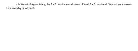 *s) Is W=set of upper triangular 3 x 3 matrices a subspace of V=all 3 x 3 matrices? Support your answer
to show why or why not.
